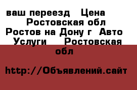 ваш переезд › Цена ­ 250 - Ростовская обл., Ростов-на-Дону г. Авто » Услуги   . Ростовская обл.